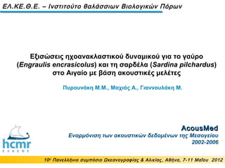 AcousMedAcousMed
Εναρμόνιση των ακουστικών δεδομένων της Μεσογείου
2002-2006
Εξισώσεις ηχοανακλαστικού δυναμικού για το γαύρο
(Engraulis encrasicolus) και τη σαρδέλα (Sardina pilchardus)
στο Αιγαίο με βάση ακουστικές μελέτες
10ο
Πανελλήνιο συμπόσιο Ωκεανογραφίας & Αλιείας, Αθήνα, 7-11 Μαΐου 2012
ΕΛ.ΚΕ.Θ.Ε. – Ινστιτούτο θαλάσσιων Βιολογικών Πόρων
Πυρουνάκη Μ.M., Μαχιάς Α., Γιαννουλάκη Μ.
 