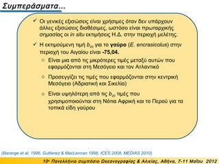 Συμπεράσματα…
10ο
Πανελλήνιο συμπόσιο Ωκεανογραφίας & Αλιείας, Αθήνα, 7-11 Μαΐου 2012
 Οι γενικές εξισώσεις είναι χρήσιμες όταν δεν υπάρχουν
άλλες εξισώσεις διαθέσιμες, ωστόσο είναι πρωταρχικής
σημασίας οι in situ εκτιμήσεις Η.Δ. στην περιοχή μελέτης.
 Η εκτιμούμενη τιμή b20 για το γαύρο (E. encrasicolus) στην
περιοχή του Αιγαίου είναι -75,04.
(Barange et al. 1996, Guttierez & MacLennan 1998, ICES 2008, MEDIAS 2010)
o Είναι μια από τις μικρότερες τιμές μεταξύ αυτών που
εφαρμόζονται στη Μεσόγειο και τον Ατλαντικό
o Προσεγγίζει τις τιμές που εφαρμόζονται στην κεντρική
Μεσόγειο (Αδριατική και Σικελία)
o Είναι υψηλότερη από τις b20 τιμές που
χρησιμοποιούνται στη Νότια Αφρική και το Περού για τα
τοπικά είδη γαύρου
 