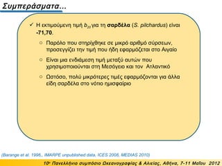 Συμπεράσματα…
10ο
Πανελλήνιο συμπόσιο Ωκεανογραφίας & Αλιείας, Αθήνα, 7-11 Μαΐου 2012
(Barange et al. 1996,, IMARPE unpublished data, ICES 2008, MEDIAS 2010)
 Η εκτιμούμενη τιμή b20 για τη σαρδέλα (S. pilchardus) είναι
-71,70.
o Παρόλο που στηρίχθηκε σε μικρό αριθμό σύρσεων,
προσεγγίζει την τιμή που ήδη εφαρμόζεται στο Αιγαίο
o Είναι μια ενδιάμεση τιμή μεταξύ αυτών που
χρησιμοποιούνται στη Μεσόγειο και τον Ατλαντικό
o Ωστόσο, πολύ μικρότερες τιμές εφαρμόζονται για άλλα
είδη σαρδέλα στο νότιο ημισφαίριο
 
