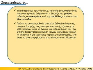 Συμπεράσματα…
10ο
Πανελλήνιο συμπόσιο Ωκεανογραφίας & Αλιείας, Αθήνα, 7-11 Μαΐου 2012
 Τα επίπεδα των τιμών του Η.Δ. τα οποία εκτιμήθηκαν στην
παρούσα εργασία δείχνουν ότι η βιομάζα του γαύρου
πιθανώς υποεκτιμάται, ενώ της σαρδέλας κυμαίνεται στα
ίδια επίπεδα.
 Πρέπει να συγκεντρωθούν επιπλέον δεδομένα λόγω της
ανάγκης ύπαρξης μιας αντιπροσωπευτικής εξίσωσης σε
κάθε περιοχή, ώστε να έχουμε μια καλή εκτίμηση του Η.Δ.
Επίσης διερευνάται η εκτίμηση κοινών εξισώσεων για όλη
τη Μεσόγειο ή για ευρύτερες περιοχές της Μεσογείου, έτσι
ώστε να είναι συγκρίσιμα τα αποτελέσματα στη Μεσόγειο.
 