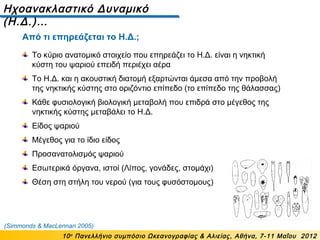Ηχοανακλαστικό Δυναμικό
(Η.Δ.)…
10ο
Πανελλήνιο συμπόσιο Ωκεανογραφίας & Αλιείας, Αθήνα, 7-11 Μαΐου 2012
Το κύριο ανατομικό στοιχείο που επηρεάζει το Η.Δ. είναι η νηκτική
κύστη του ψαριού επειδή περιέχει αέρα
Το Η.Δ. και η ακουστική διατομή εξαρτώνται άμεσα από την προβολή
της νηκτικής κύστης στο οριζόντιο επίπεδο (το επίπεδο της θάλασσας)
Κάθε φυσιολογική βιολογική μεταβολή που επιδρά στο μέγεθος της
νηκτικής κύστης μεταβάλει το Η.Δ.
Είδος ψαριού
Μέγεθος για το ίδιο είδος
Προσανατολισμός ψαριού
Εσωτερικά όργανα, ιστοί (Λίπος, γονάδες, στομάχι)
Θέση στη στήλη του νερού (για τους φυσόστομους)
(Simmonds & MacLennan 2005)
Από τι επηρεάζεται το Η.Δ.;
 