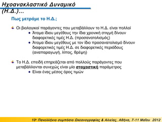 Ηχοανακλαστικό Δυναμικό
(Η.Δ.)…
10ο
Πανελλήνιο συμπόσιο Ωκεανογραφίας & Αλιείας, Αθήνα, 7-11 Μαΐου 2012
Οι βιολογικοί παράγοντες που μεταβάλλουν το Η.Δ. είναι πολλοί
Άτομα ίδιου μεγέθους την ίδια χρονική στιγμή δίνουν
διαφορετικές τιμές Η.Δ. (προσανατολισμός)
Άτομα ίδιου μεγέθους με τον ίδιο προσανατολισμό δίνουν
διαφορετικές τιμές Η.Δ. σε διαφορετικές περιόδους
(αναπαραγωγή, λίπος, θρέψη)
Το Η.Δ. επειδή επηρεάζεται από πολλούς παράγοντες που
μεταβάλλονται συνεχώς είναι μία στοχαστική παράμετρος
Είναι ένας μέσος όρος τιμών
Πως μετράμε το Η.Δ.;
 