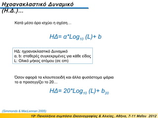 Ηχοανακλαστικό Δυναμικό
(Η.Δ.)…
10ο
Πανελλήνιο συμπόσιο Ωκεανογραφίας & Αλιείας, Αθήνα, 7-11 Μαΐου 2012
ΗΔ= α*Log10 (L)+ b
ΗΔ: ηχοανακλαστικό Δυναμικό
α, b: σταθερές συγκεκριμένες για κάθε είδος
L: Ολικό μήκος ατόμου (σε cm)
ΗΔ= 20*Log10 (L)+ b20
Όσον αφορά τα κλουπεοειδή και άλλα φυσόστομα ψάρια
το α προσεγγίζει το 20…
(Simmonds & MacLennan 2005)
Κατά μέσο όρο ισχύει η σχέση…
 