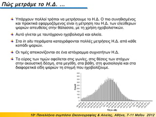 Πώς μετράμε το Η.Δ. …
10ο
Πανελλήνιο συμπόσιο Ωκεανογραφίας & Αλιείας, Αθήνα, 7-11 Μαΐου 2012
Υπάρχουν πολλοί τρόποι να μετρήσουμε το Η.Δ. Ο πιο συνηθισμένος
και πρακτικά εφαρμοζόμενος είναι η μέτρηση του Η.Δ. των ελεύθερων
ψαριών απευθείας στην θάλασσα, με τη χρήση ηχοβολιστικών.
Αυτό γίνεται με ταυτόχρονο ηχοβολισμό και αλιεία.
Στα in situ πειράματα καταγράφονται πολλές μετρήσεις Η.Δ. από κάθε
κοπάδι ψαριών.
Οι τιμές απεικονίζονται σε ένα ιστόγραμμα συχνοτήτων Η.Δ.
Το εύρος των τιμών οφείλεται στις γωνίες, στις θέσεις των στόχων
στην ακουστική δέσμη, στα μεγέθη, στα βάθη, στη φυσιολογία και στα
διαφορετικά είδη ψαριών τη στιγμή που ηχοβολίζουμε.
 