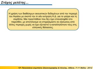 Η χρήση των διαθέσιμων ακουστικών δεδομένων από την περιοχή
του Αιγαίου με σκοπό την in situ εκτίμηση Η.Δ. για το γαύρο και τη
σαρδέλα. Μια προσπάθεια που δεν έχει επαναληφθεί στο
παρελθόν, με αποτέλεσμα να στηριζόμαστε σε εξισώσεις από
άλλες περιοχές χωρίς να έχει εξεταστεί η καταλληλότητα τους στις
ελληνικές θάλασσες.
Στόχος μελέτης…
10ο
Πανελλήνιο συμπόσιο Ωκεανογραφίας & Αλιείας, Αθήνα, 7-11 Μαΐου 2012
 