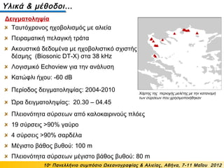 Ταυτόχρονος ηχοβολισμός με αλιεία
Πειραματική πελαγική τράτα
Ακουστικά δεδομένα με ηχοβολιστικό σχιστής
δέσμης (Biosonic DT-X) στα 38 kHz
Λογισμικό Echoview για την ανάλυση
Κατώφλι ήχου: -60 dB
Περίοδος δειγματοληψίας: 2004-2010
Ώρα δειγματοληψίας: 20.30 – 04.45
Υλικά & μέθοδοι…
Χάρτης της περιοχής μελέτης με την κατανομή
των σύρσεων που χρησιμοποιήθηκαν
10ο
Πανελλήνιο συμπόσιο Ωκεανογραφίας & Αλιείας, Αθήνα, 7-11 Μαΐου 2012
Δειγματοληψία
Πλειονότητα σύρσεων από καλοκαιρινούς πλόες
19 σύρσεις >90% γαύρο
4 σύρσεις >90% σαρδέλα
Μέγιστο βάθος βυθού: 100 m
Πλειονότητα σύρσεων μέγιστο βάθος βυθού: 80 m
 