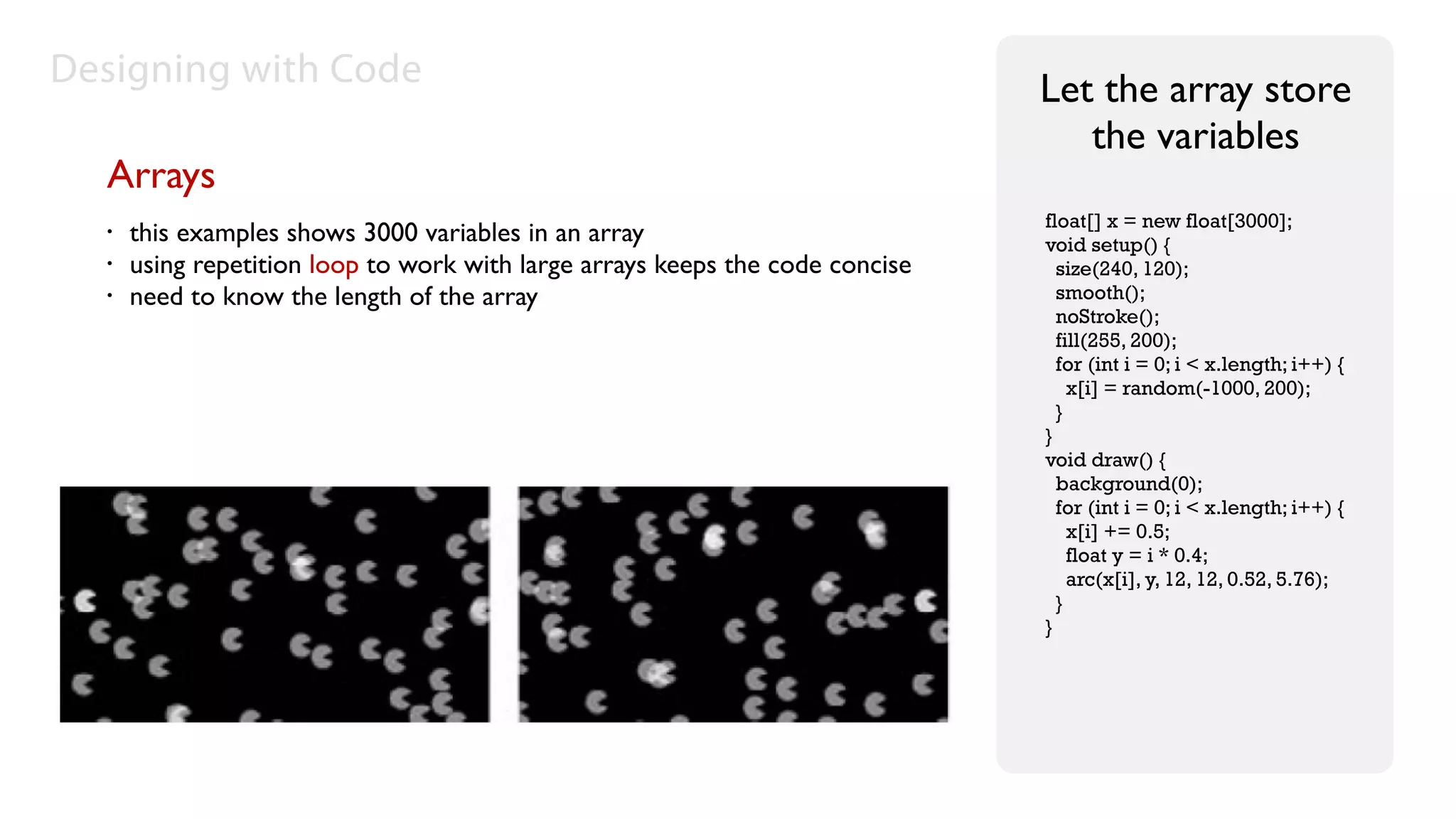 Designing with Code                                                            Let the array store
                                                                                  the variables
  Arrays
                                                                               float[] x = new float[3000];
  •   this examples shows 3000 variables in an array                           void setup() {
  •   using repetition loop to work with large arrays keeps the code concise     size(240, 120);
  •   need to know the length of the array                                       smooth();
                                                                                 noStroke();
                                                                                 fill(255, 200);
                                                                                 for (int i = 0; i < x.length; i++) {
                                                                                   x[i] = random(-1000, 200);
                                                                                 }
                                                                               }
                                                                               void draw() {
                                                                                 background(0);
                                                                                 for (int i = 0; i < x.length; i++) {
                                                                                   x[i] += 0.5;
                                                                                   float y = i * 0.4;
                                                                                   arc(x[i], y, 12, 12, 0.52, 5.76);
                                                                                 }
                                                                               }
 