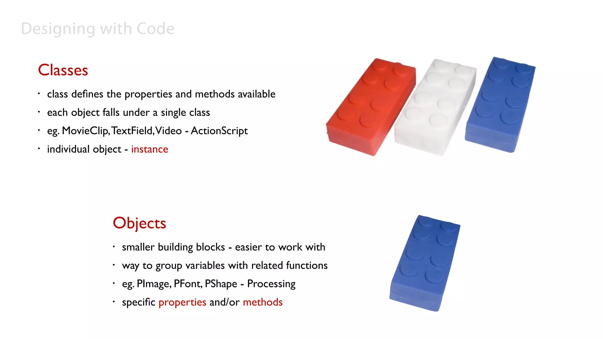 Designing with Code

  Classes
  •   class deﬁnes the properties and methods available
  •   each object falls under a single class
  •   eg. MovieClip, TextField,Video - ActionScript
  •   individual object - instance




                     Objects
                     •   smaller building blocks - easier to work with
                     •   way to group variables with related functions
                     •   eg. PImage, PFont, PShape - Processing
                     •   speciﬁc properties and/or methods
 