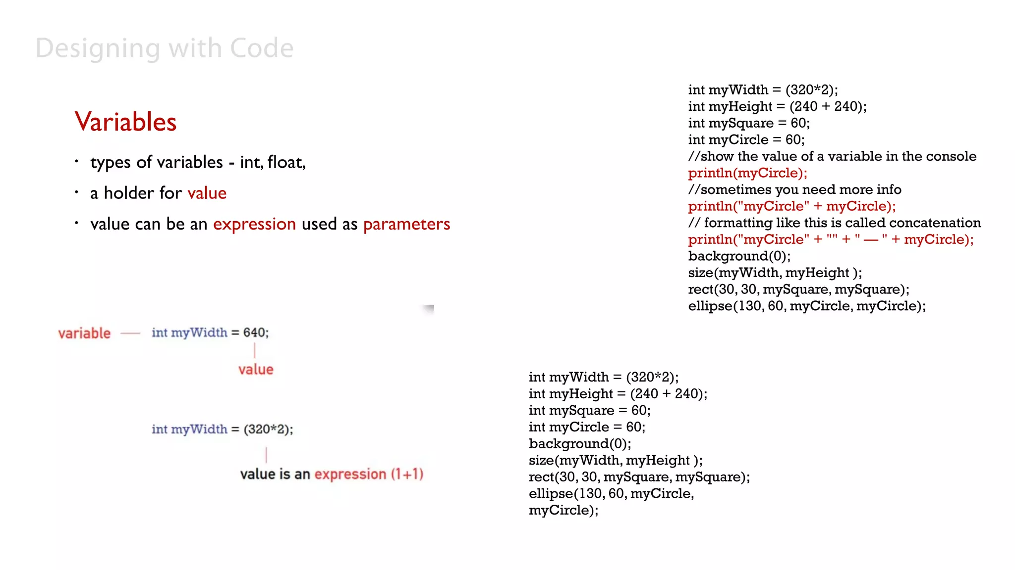 Designing with Code
                                                                             int myWidth = (320*2);
                                                                             int myHeight = (240 + 240);
  Variables                                                                  int mySquare = 60;
                                                                             int myCircle = 60;
                                                                             //show the value of a variable in the console
  •   types of variables - int, ﬂoat,                                        println(myCircle);
  •   a holder for value                                                     //sometimes you need more info
                                                                             println("myCircle" + myCircle);
  •   value can be an expression used as parameters                          // formatting like this is called concatenation
                                                                             println("myCircle" + "" + " — " + myCircle);
                                                                             background(0);
                                                                             size(myWidth, myHeight );
                                                                             rect(30, 30, mySquare, mySquare);
                                                                             ellipse(130, 60, myCircle, myCircle);




                                                      int myWidth = (320*2);
                                                      int myHeight = (240 + 240);
                                                      int mySquare = 60;
                                                      int myCircle = 60;
                                                      background(0);
                                                      size(myWidth, myHeight );
                                                      rect(30, 30, mySquare, mySquare);
                                                      ellipse(130, 60, myCircle,
                                                      myCircle);
 