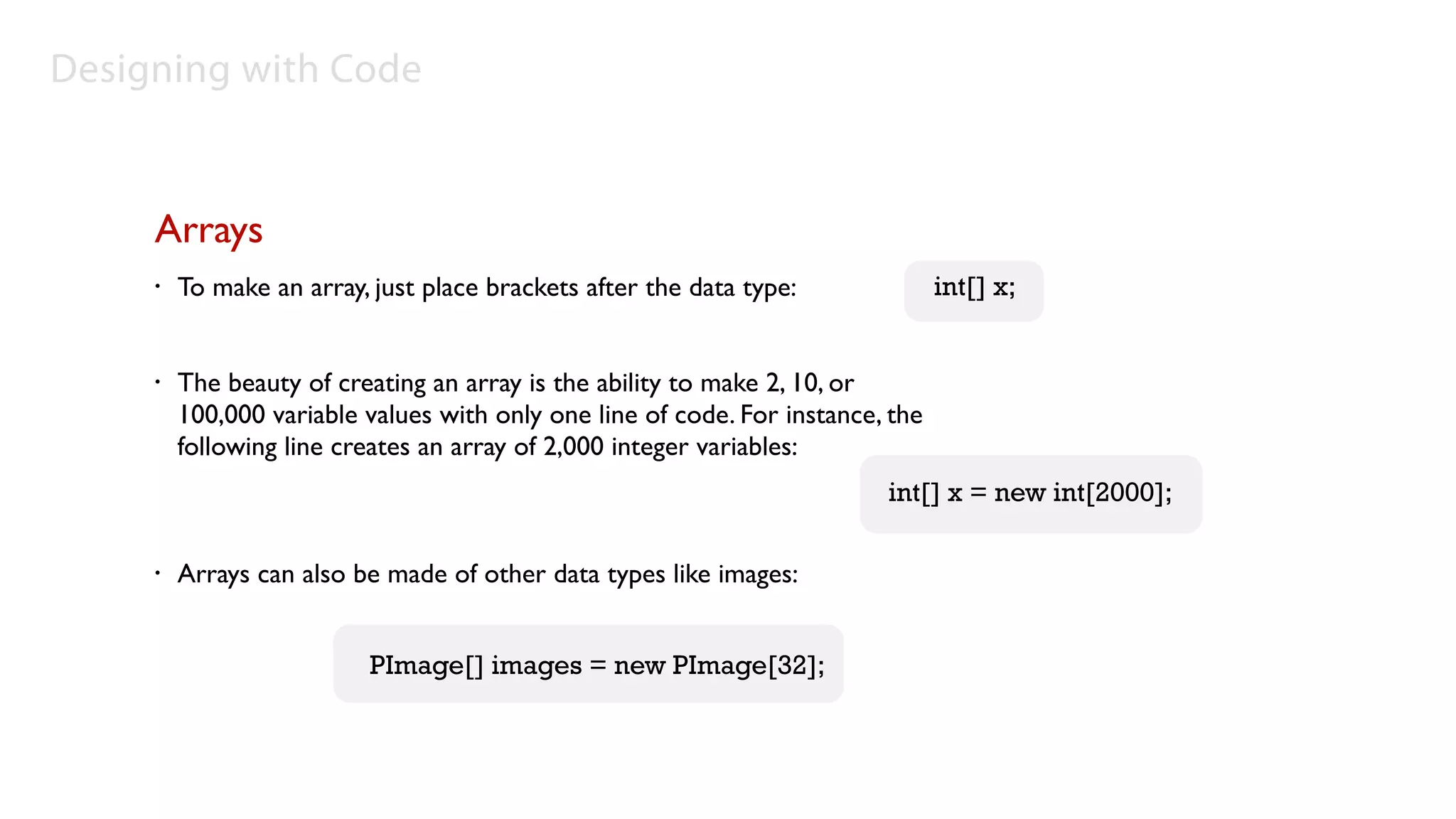 Designing with Code


     Arrays
     •   To make an array, just place brackets after the data type:              int[] x;


     •   The beauty of creating an array is the ability to make 2, 10, or
         100,000 variable values with only one line of code. For instance, the
         following line creates an array of 2,000 integer variables:
                                                                          int[] x = new int[2000];

     •   Arrays can also be made of other data types like images:


                           PImage[] images = new PImage[32];
 