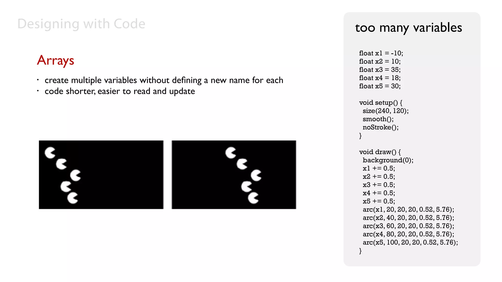 Designing with Code                                                   too many variables
                                                                      float x1 = -10;
  Arrays                                                              float x2 = 10;
                                                                      float x3 = 35;
  •   create multiple variables without deﬁning a new name for each   float x4 = 18;
                                                                      float x5 = 30;
  •   code shorter, easier to read and update
                                                                      void setup() {
                                                                        size(240, 120);
                                                                        smooth();
                                                                        noStroke();
                                                                      }

                                                                      void draw() {
                                                                        background(0);
                                                                        x1 += 0.5;
                                                                        x2 += 0.5;
                                                                        x3 += 0.5;
                                                                        x4 += 0.5;
                                                                        x5 += 0.5;
                                                                        arc(x1, 20, 20, 20, 0.52, 5.76);
                                                                        arc(x2, 40, 20, 20, 0.52, 5.76);
                                                                        arc(x3, 60, 20, 20, 0.52, 5.76);
                                                                        arc(x4, 80, 20, 20, 0.52, 5.76);
                                                                        arc(x5, 100, 20, 20, 0.52, 5.76);
                                                                      }
 