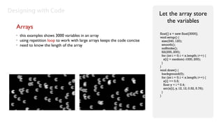 Designing with Code                                                            Let the array store
                                                                                  the variables
  Arrays
                                                                               float[] x = new float[3000];
  •   this examples shows 3000 variables in an array                           void setup() {
  •   using repetition loop to work with large arrays keeps the code concise     size(240, 120);
  •   need to know the length of the array                                       smooth();
                                                                                 noStroke();
                                                                                 fill(255, 200);
                                                                                 for (int i = 0; i < x.length; i++) {
                                                                                   x[i] = random(-1000, 200);
                                                                                 }
                                                                               }
                                                                               void draw() {
                                                                                 background(0);
                                                                                 for (int i = 0; i < x.length; i++) {
                                                                                   x[i] += 0.5;
                                                                                   float y = i * 0.4;
                                                                                   arc(x[i], y, 12, 12, 0.52, 5.76);
                                                                                 }
                                                                               }
 
