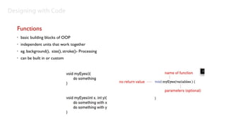 Designing with Code

   Functions
   •   basic building blocks of OOP
   •   independent units that work together
   •   eg. background(), size(), stroke()- Processing
   •   can be built in or custom
 