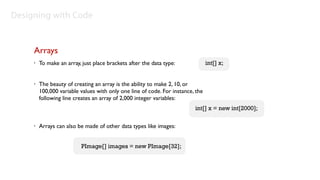 Designing with Code


     Arrays
     •   To make an array, just place brackets after the data type:              int[] x;


     •   The beauty of creating an array is the ability to make 2, 10, or
         100,000 variable values with only one line of code. For instance, the
         following line creates an array of 2,000 integer variables:
                                                                          int[] x = new int[2000];

     •   Arrays can also be made of other data types like images:


                           PImage[] images = new PImage[32];
 