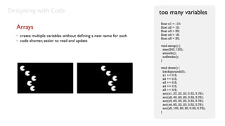Designing with Code                                                   too many variables
                                                                      float x1 = -10;
  Arrays                                                              float x2 = 10;
                                                                      float x3 = 35;
  •   create multiple variables without deﬁning a new name for each   float x4 = 18;
                                                                      float x5 = 30;
  •   code shorter, easier to read and update
                                                                      void setup() {
                                                                        size(240, 120);
                                                                        smooth();
                                                                        noStroke();
                                                                      }

                                                                      void draw() {
                                                                        background(0);
                                                                        x1 += 0.5;
                                                                        x2 += 0.5;
                                                                        x3 += 0.5;
                                                                        x4 += 0.5;
                                                                        x5 += 0.5;
                                                                        arc(x1, 20, 20, 20, 0.52, 5.76);
                                                                        arc(x2, 40, 20, 20, 0.52, 5.76);
                                                                        arc(x3, 60, 20, 20, 0.52, 5.76);
                                                                        arc(x4, 80, 20, 20, 0.52, 5.76);
                                                                        arc(x5, 100, 20, 20, 0.52, 5.76);
                                                                      }
 