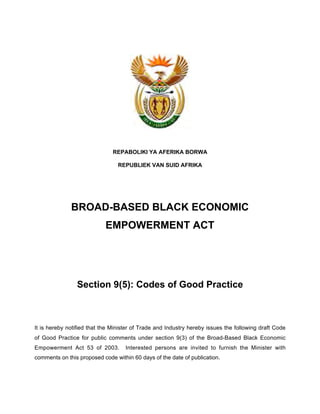 REPABOLIKI YA AFERIKA BORWA 
REPUBLIEK VAN SUID AFRIKA 
BROAD-BASED BLACK ECONOMIC 
EMPOWERMENT ACT 
Section 9(5): Codes of Good Practice 
It is hereby notified that the Minister of Trade and Industry hereby issues the following draft Code 
of Good Practice for public comments under section 9(3) of the Broad-Based Black Economic 
Empowerment Act 53 of 2003. Interested persons are invited to furnish the Minister with 
comments on this proposed code within 60 days of the date of publication. 
 