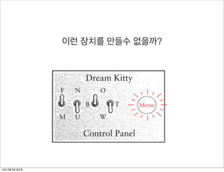 lors (white, black, tan, and “other”), and we know that four choices can
  defined with 2 bits, so all you need are two color switches. For example
oth switches can be off for white, one switch on for black, the other switch
n for tan, and both switches on for other colors.
  Let’s make a control panel right now for choosing a cat. The control pane
                      이런 장치를 만들수 없을까? have on your wall
 simply four switches (much like the on/off switches you
 r controlling your lights) and a lightbulb mounted in a panel:


                              Dream Kitty
                     F   N        O

                              B        T       Meow

                    M     U       W

                              Control Panel

he switches are on (closed) when they’re up, and off (open) when they’re
own. The two switches for the cat’s color are labeled somewhat obscurely
 13년 2월 3일 일요일
 