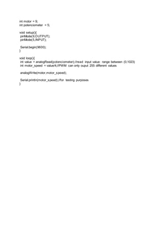 int motor = 9;
int potenciometer = 5;
void setup(){
pinMode(9,OUTPUT);
pinMode(5,INPUT);
Serial.begin(9600);
}
void loop(){
int value = analogRead(potenciometer);//read input value: range between (0,1023)
int motor_speed = value/4;//PWM can only ouput 255 different values
analogWrite(motor,motor_speed);
Serial.println(motor_speed);//for testing purposes
}
 