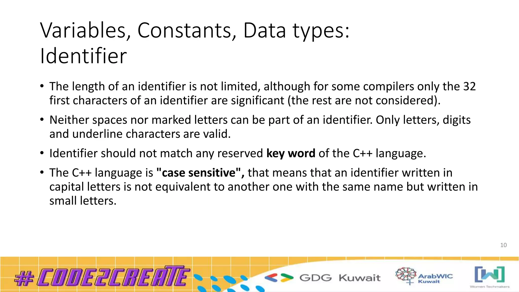 Variables, Constants, Data types:
Identifier
• The length of an identifier is not limited, although for some compilers only the 32
first characters of an identifier are significant (the rest are not considered).
• Neither spaces nor marked letters can be part of an identifier. Only letters, digits
and underline characters are valid.
• Identifier should not match any reserved key word of the C++ language.
• The C++ language is "case sensitive", that means that an identifier written in
capital letters is not equivalent to another one with the same name but written in
small letters.
10
 