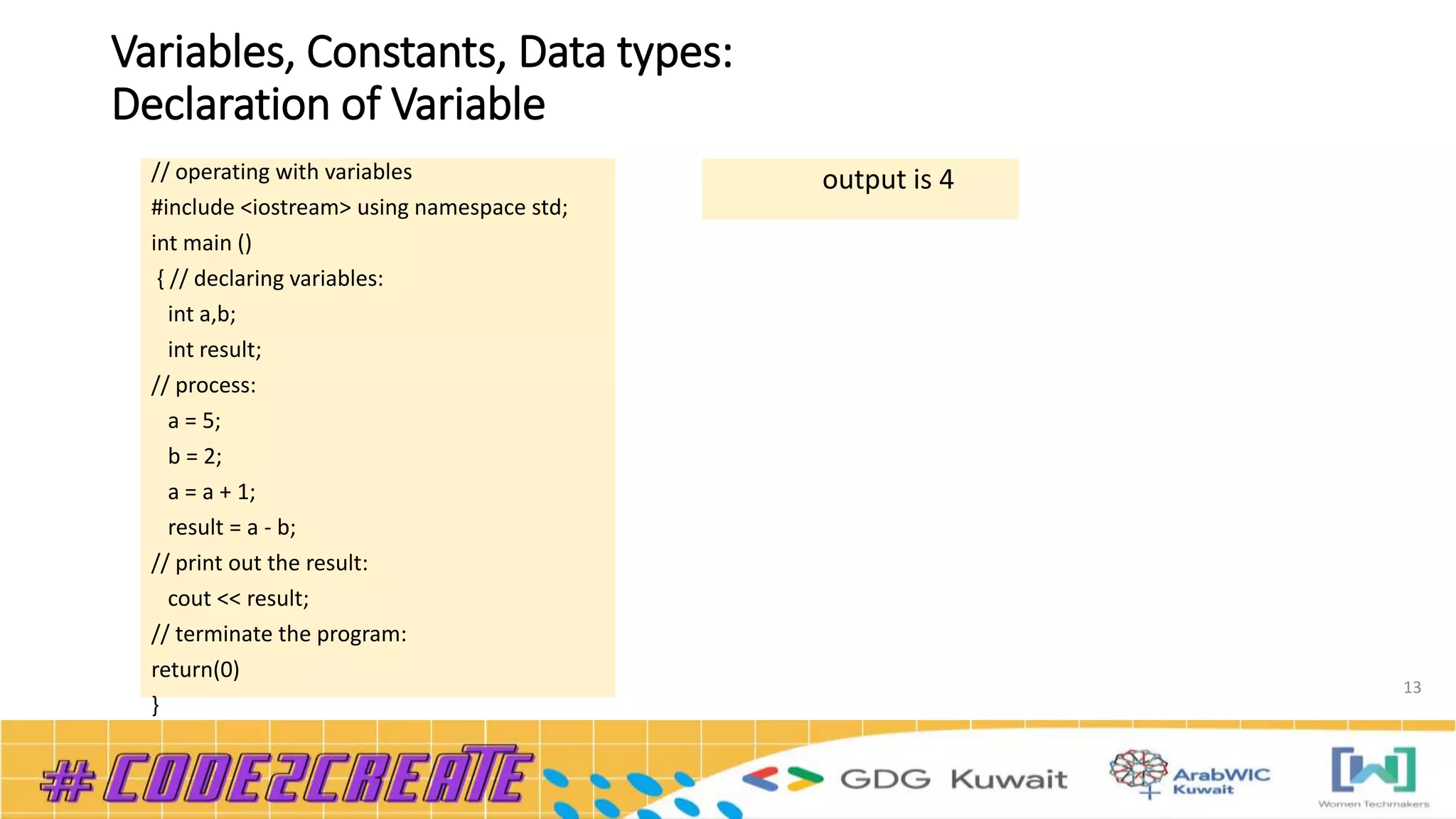 Variables, Constants, Data types:
Declaration of Variable
13
// operating with variables
#include <iostream> using namespace std;
int main ()
{ // declaring variables:
int a,b;
int result;
// process:
a = 5;
b = 2;
a = a + 1;
result = a - b;
// print out the result:
cout << result;
// terminate the program:
return(0)
}
output is 4
 