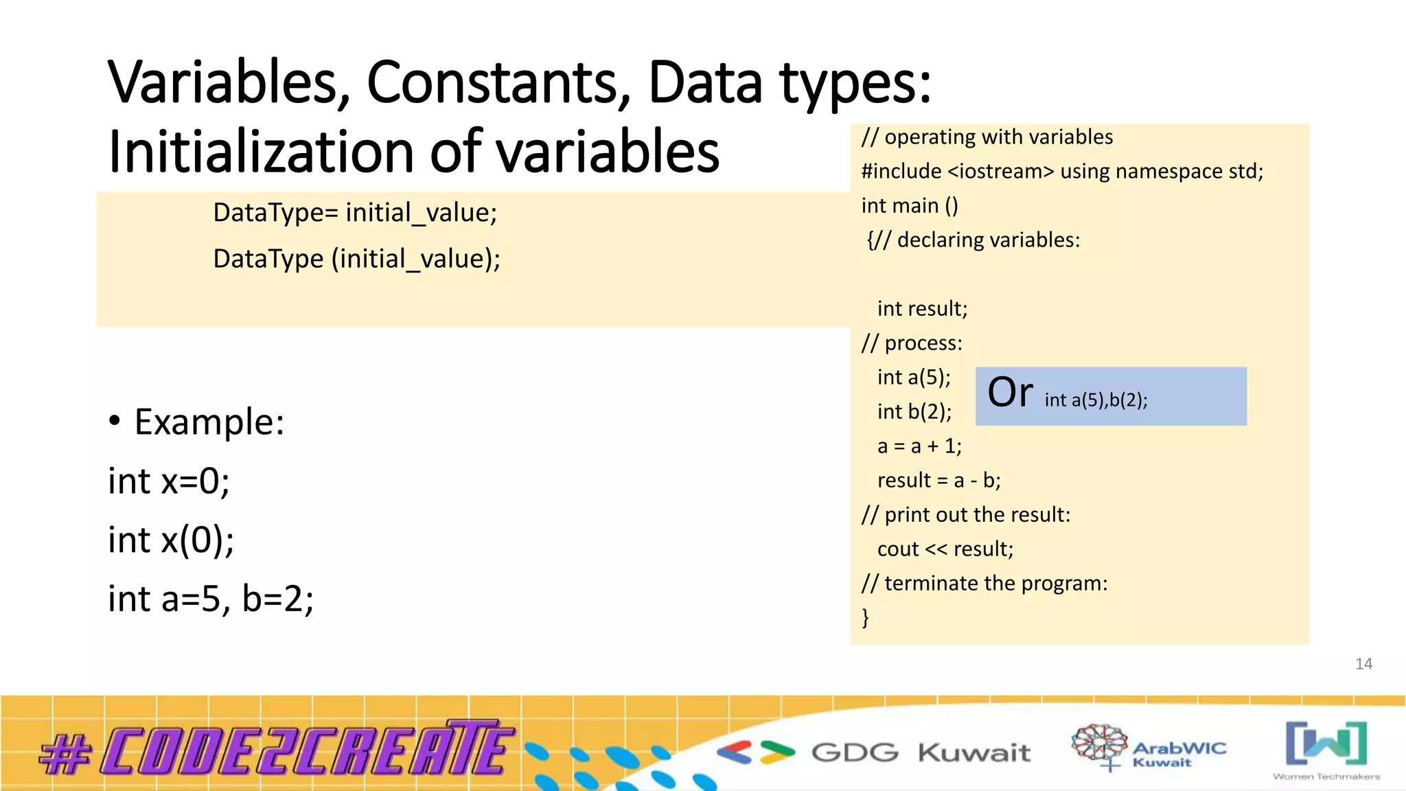 Variables, Constants, Data types:
Initialization of variables
14
• Example:
int x=0;
int x(0);
int a=5, b=2;
DataType= initial_value;
DataType (initial_value);
// operating with variables
#include <iostream> using namespace std;
int main ()
{// declaring variables:
int result;
// process:
int a(5);
int b(2);
a = a + 1;
result = a - b;
// print out the result:
cout << result;
// terminate the program:
}
Or int a(5),b(2);
 