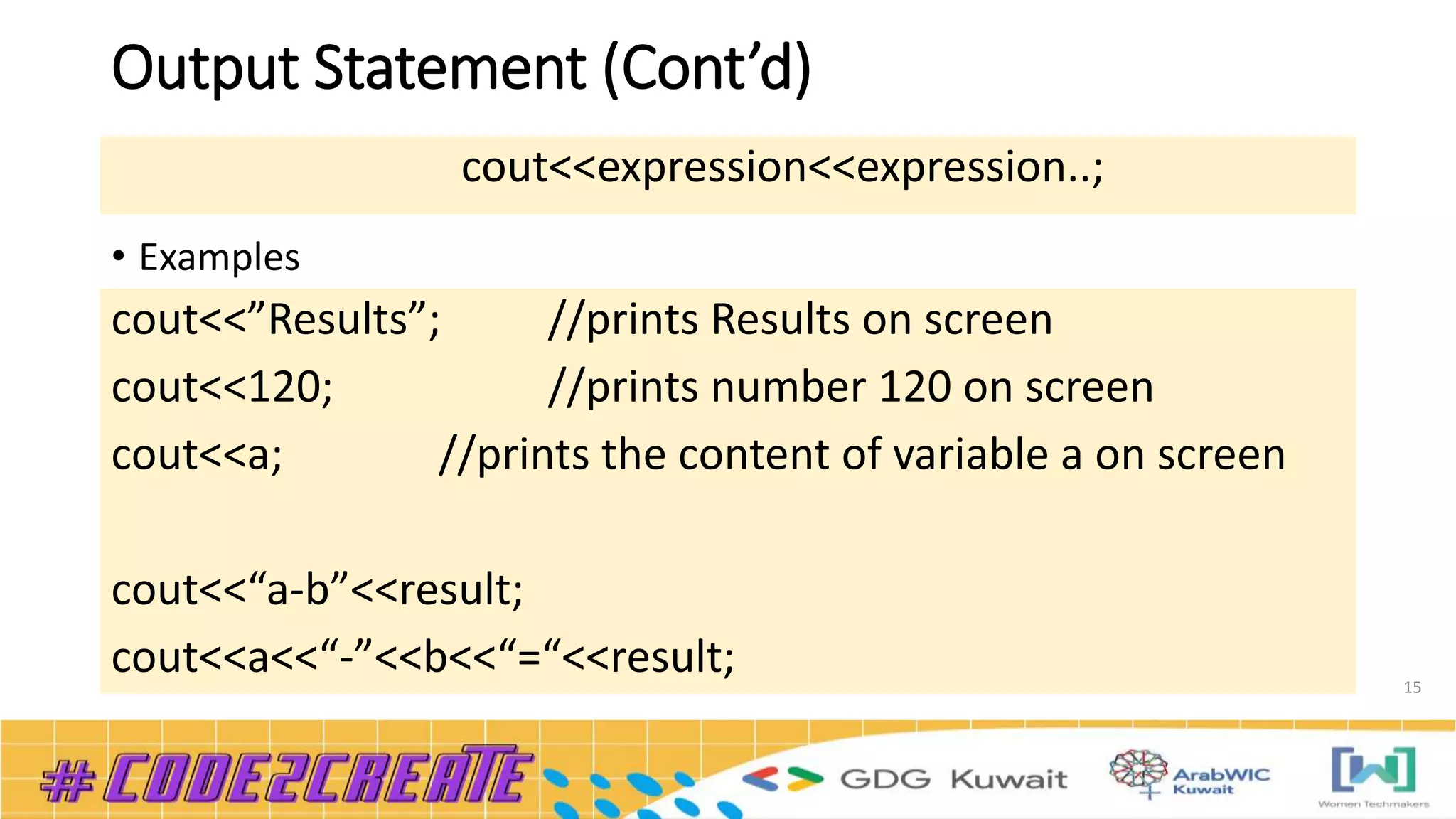 Output Statement (Cont’d)
15
• Examples
cout<<expression<<expression..;
cout<<”Results”; //prints Results on screen
cout<<120; //prints number 120 on screen
cout<<a; //prints the content of variable a on screen
cout<<“a-b”<<result;
cout<<a<<“-”<<b<<“=“<<result;
 