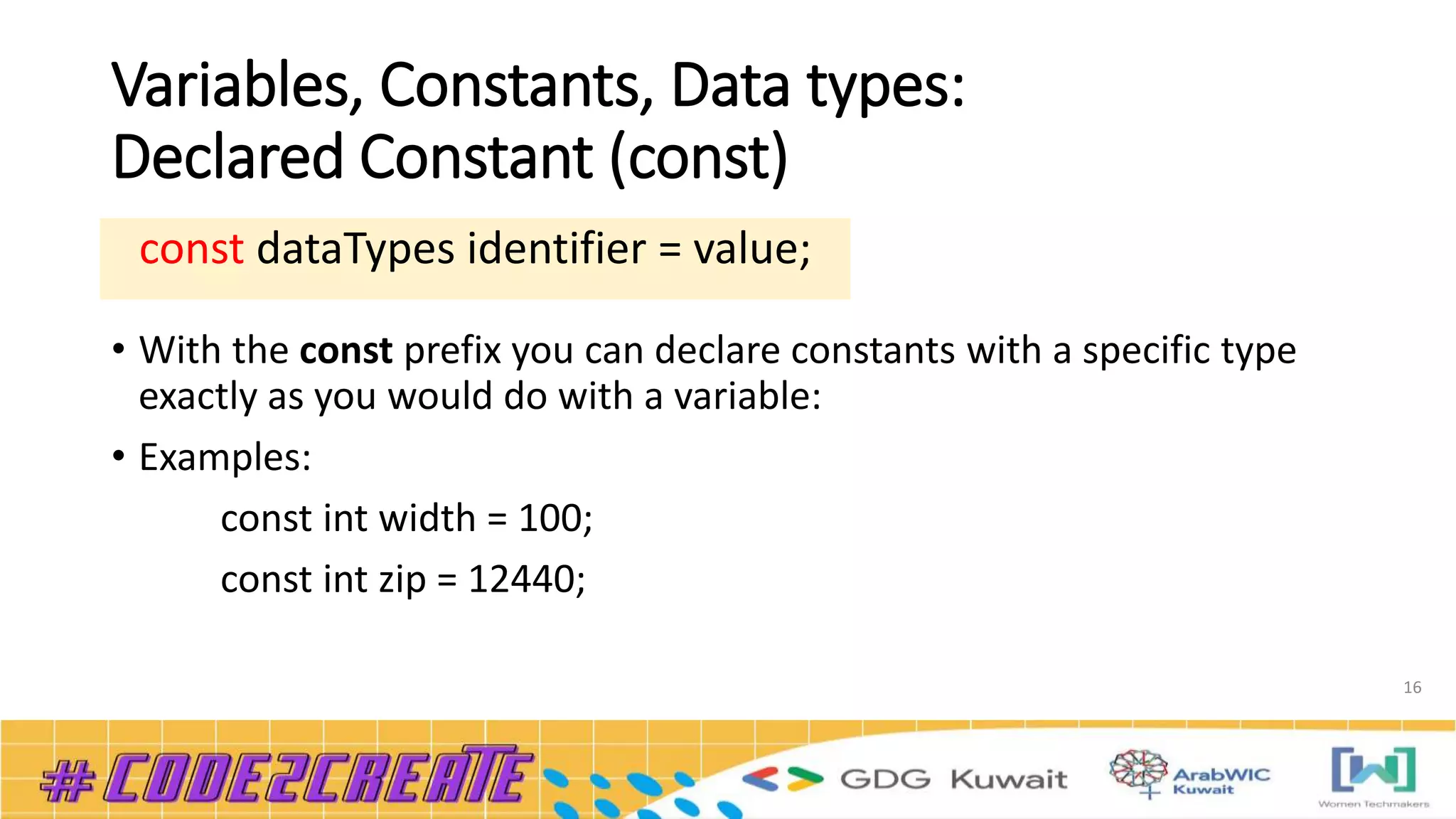 Variables, Constants, Data types:
Declared Constant (const)
• With the const prefix you can declare constants with a specific type
exactly as you would do with a variable:
• Examples:
const int width = 100;
const int zip = 12440;
16
const dataTypes identifier = value;
 