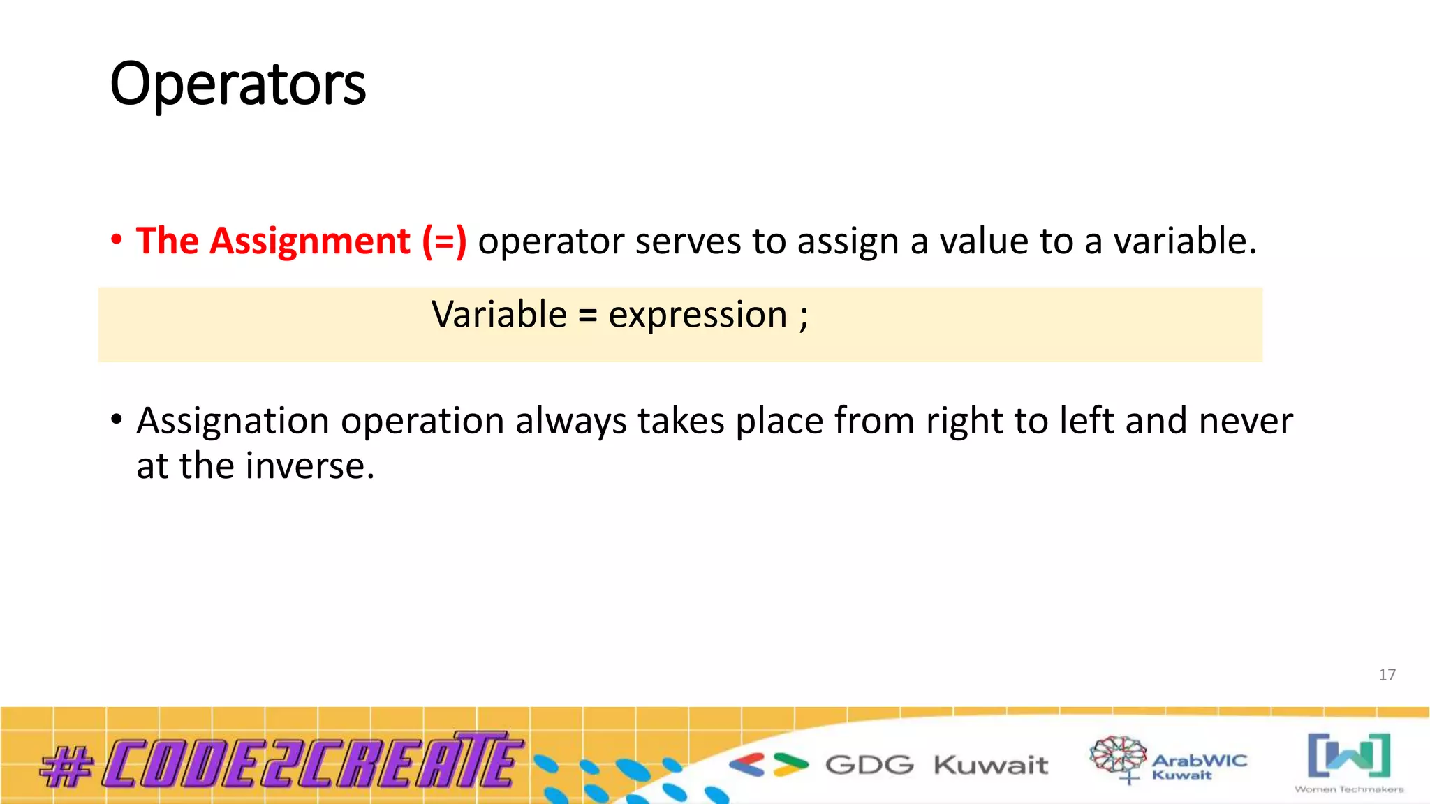 Operators
• The Assignment (=) operator serves to assign a value to a variable.
• Assignation operation always takes place from right to left and never
at the inverse.
17
Variable = expression ;
 