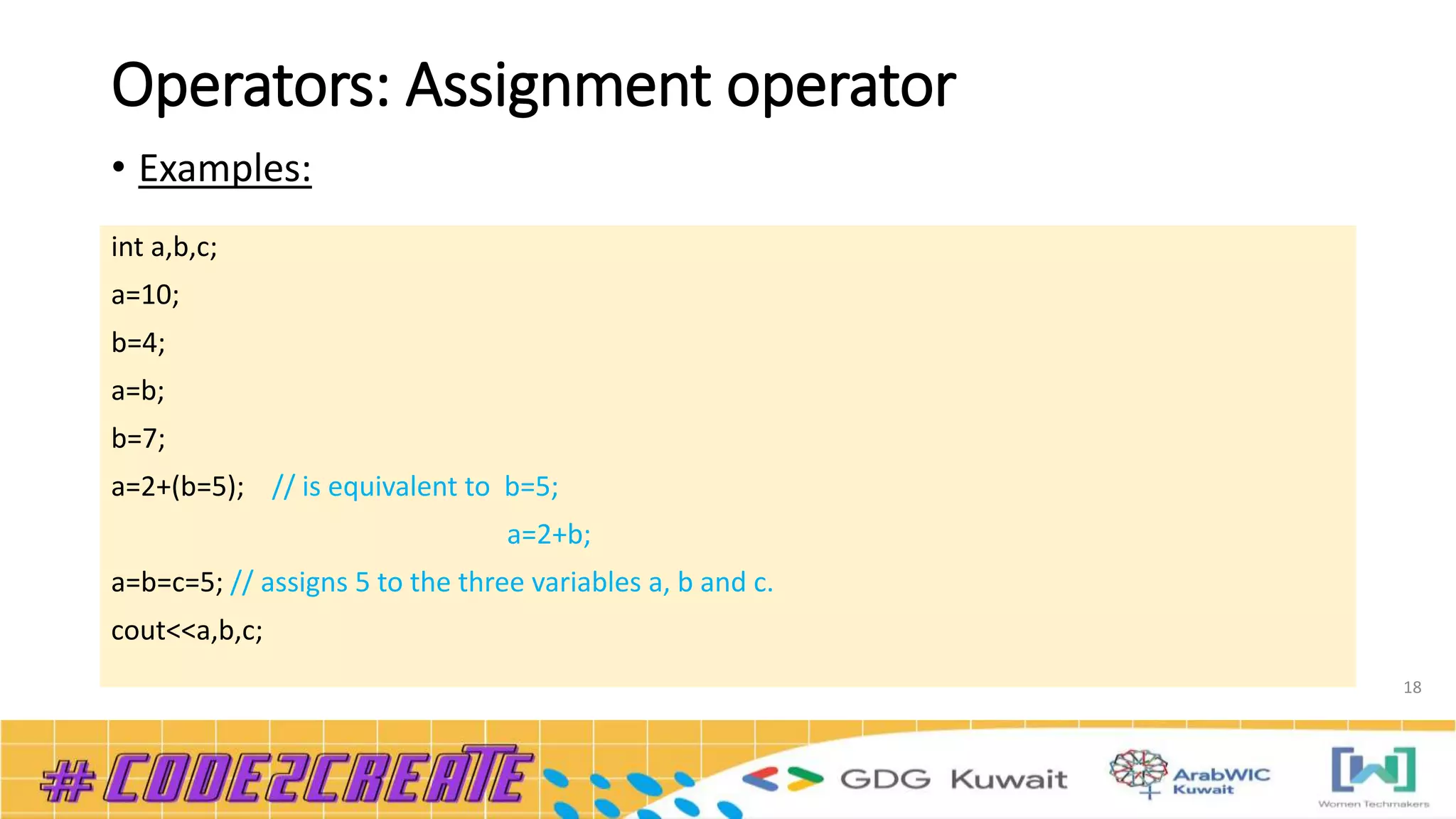 Operators: Assignment operator
• Examples:
18
int a,b,c;
a=10;
b=4;
a=b;
b=7;
a=2+(b=5); // is equivalent to b=5;
a=2+b;
a=b=c=5; // assigns 5 to the three variables a, b and c.
cout<<a,b,c;
 