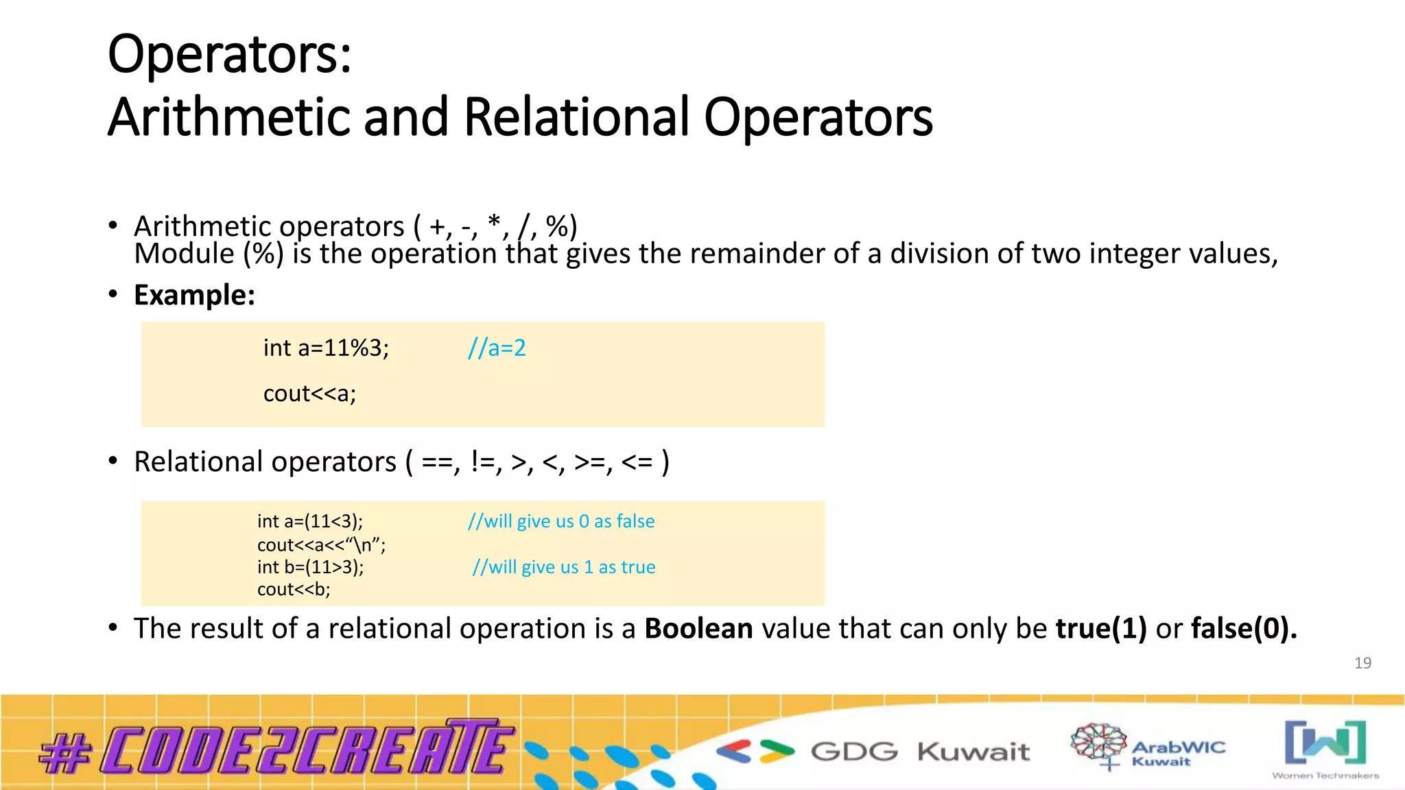 Operators:
Arithmetic and Relational Operators
• Arithmetic operators ( +, -, *, /, %)
Module (%) is the operation that gives the remainder of a division of two integer values,
• Example:
• Relational operators ( ==, !=, >, <, >=, <= )
• The result of a relational operation is a Boolean value that can only be true(1) or false(0).
19
int a=11%3; //a=2
cout<<a;
int a=(11<3); //will give us 0 as false
cout<<a<<“n”;
int b=(11>3); //will give us 1 as true
cout<<b;
 