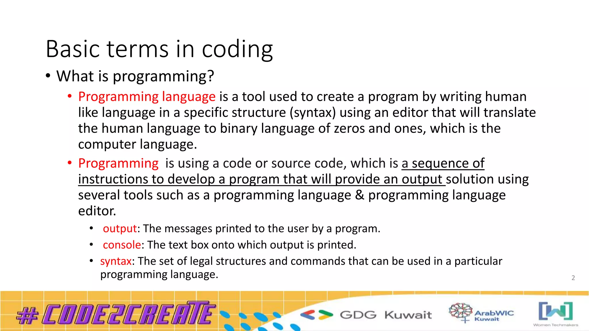Basic terms in coding
• What is programming?
• Programming language is a tool used to create a program by writing human
like language in a specific structure (syntax) using an editor that will translate
the human language to binary language of zeros and ones, which is the
computer language.
• Programming is using a code or source code, which is a sequence of
instructions to develop a program that will provide an output solution using
several tools such as a programming language & programming language
editor.
• output: The messages printed to the user by a program.
• console: The text box onto which output is printed.
• syntax: The set of legal structures and commands that can be used in a particular
programming language. 2
 