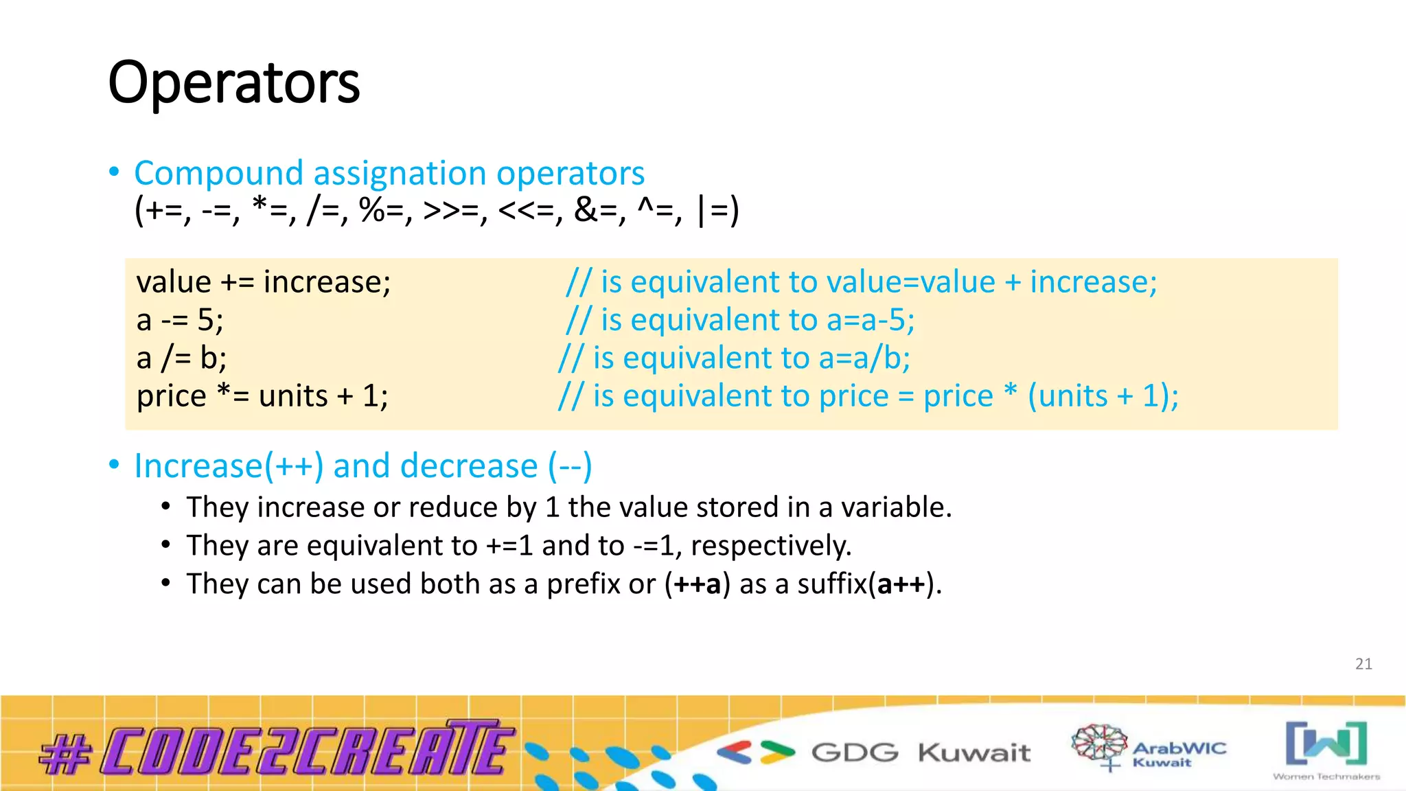 Operators
• Compound assignation operators
(+=, -=, *=, /=, %=, >>=, <<=, &=, ^=, |=)
• Increase(++) and decrease (--)
• They increase or reduce by 1 the value stored in a variable.
• They are equivalent to +=1 and to -=1, respectively.
• They can be used both as a prefix or (++a) as a suffix(a++).
21
value += increase; // is equivalent to value=value + increase;
a -= 5; // is equivalent to a=a-5;
a /= b; // is equivalent to a=a/b;
price *= units + 1; // is equivalent to price = price * (units + 1);
 