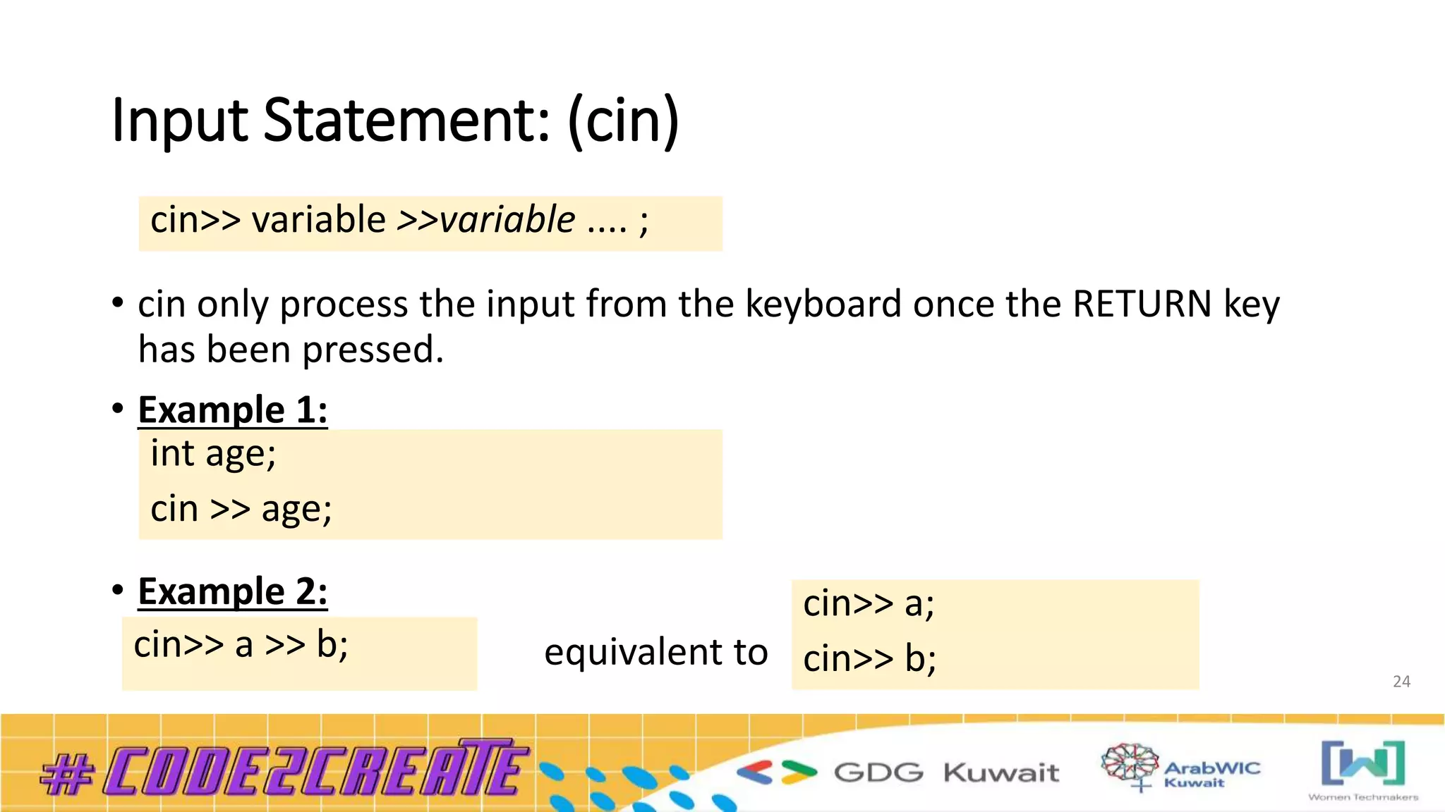 Input Statement: (cin)
• cin only process the input from the keyboard once the RETURN key
has been pressed.
• Example 1:
• Example 2:
equivalent to
24
cin>> variable >>variable .... ;
int age;
cin >> age;
cin>> a >> b;
cin>> a;
cin>> b;
 