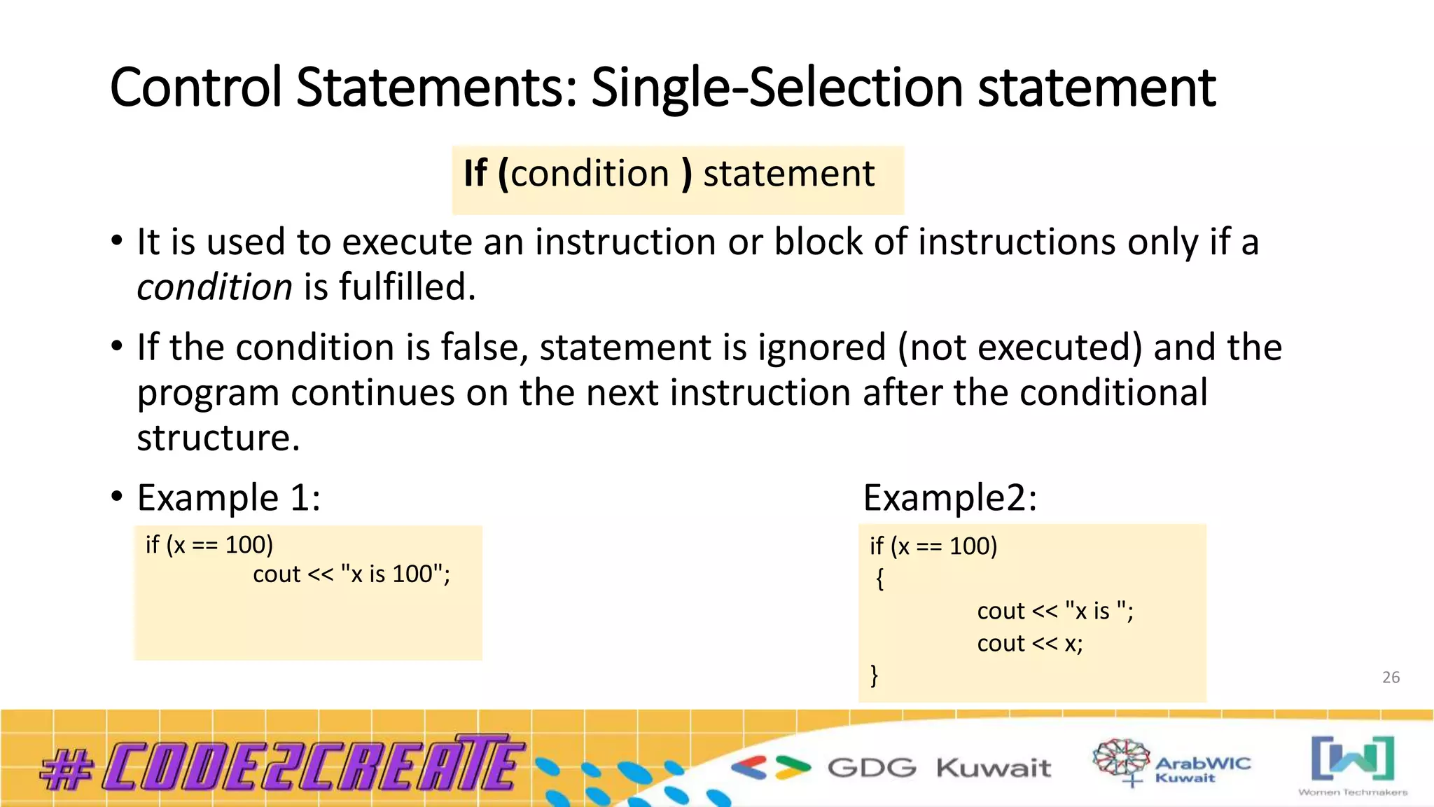 Control Statements: Single-Selection statement
• It is used to execute an instruction or block of instructions only if a
condition is fulfilled.
• If the condition is false, statement is ignored (not executed) and the
program continues on the next instruction after the conditional
structure.
• Example 1: Example2:
26
If (condition ) statement
if (x == 100)
{
cout << "x is ";
cout << x;
}
if (x == 100)
cout << "x is 100";
 