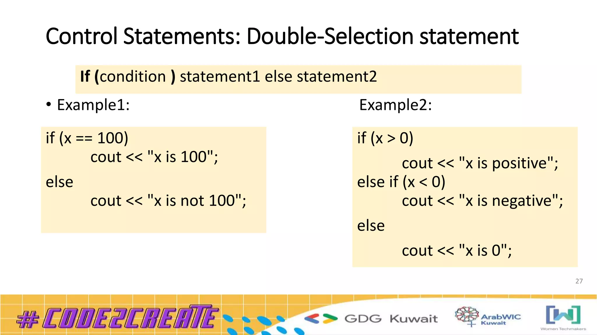 Control Statements: Double-Selection statement
• Example1: Example2:
27
If (condition ) statement1 else statement2
if (x == 100)
cout << "x is 100";
else
cout << "x is not 100";
if (x > 0)
cout << "x is positive";
else if (x < 0)
cout << "x is negative";
else
cout << "x is 0";
 