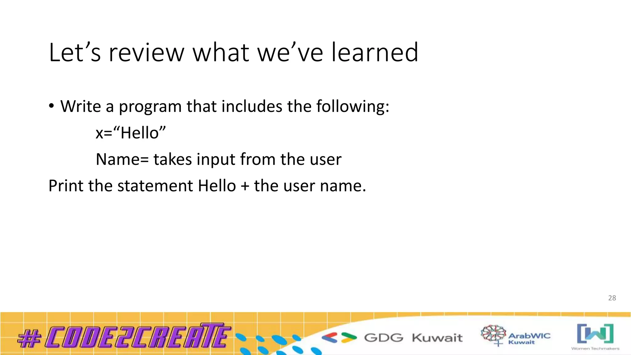 Let’s review what we’ve learned
• Write a program that includes the following:
x=“Hello”
Name= takes input from the user
Print the statement Hello + the user name.
28
 