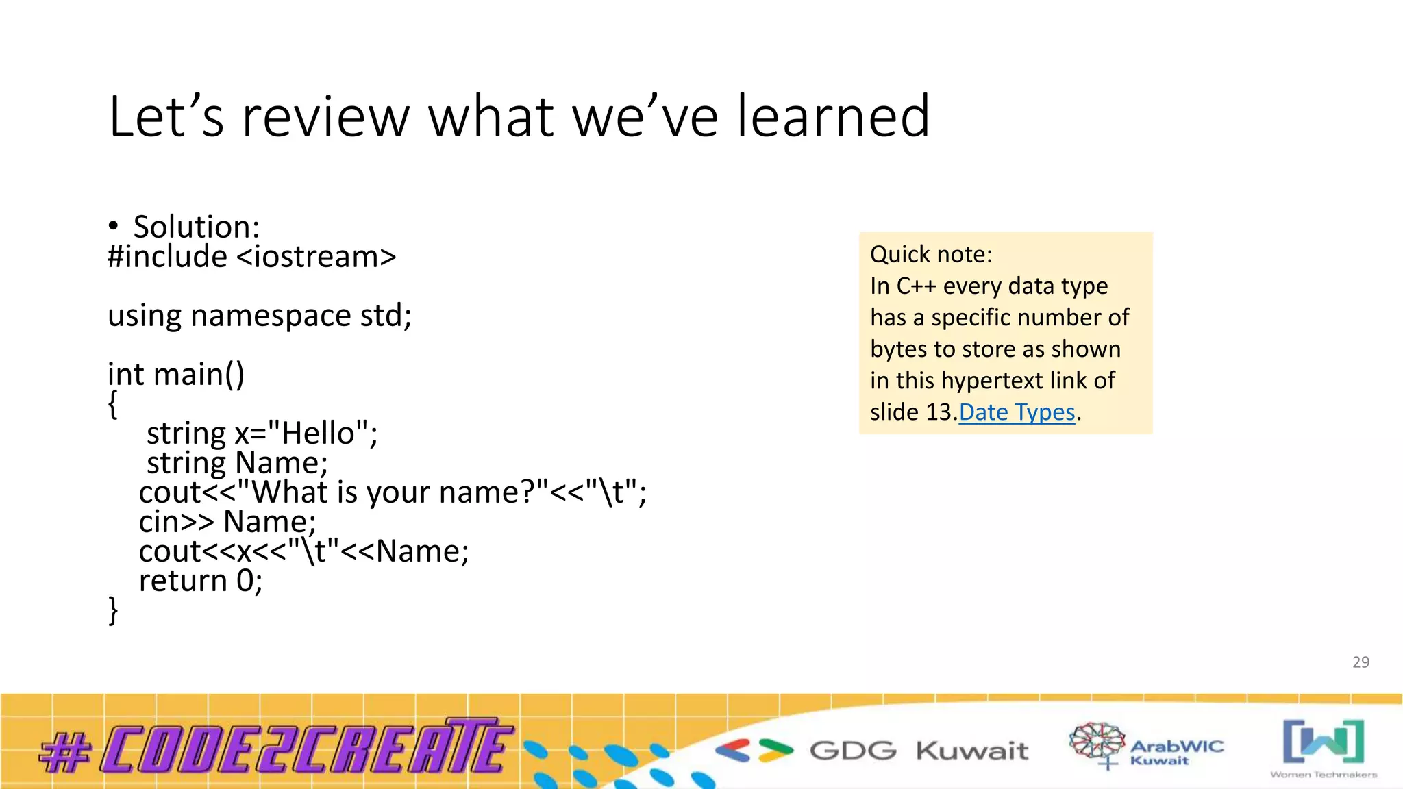 Let’s review what we’ve learned
• Solution:
#include <iostream>
using namespace std;
int main()
{
string x="Hello";
string Name;
cout<<"What is your name?"<<"t";
cin>> Name;
cout<<x<<"t"<<Name;
return 0;
}
29
Quick note:
In C++ every data type
has a specific number of
bytes to store as shown
in this hypertext link of
slide 13.Date Types.
 