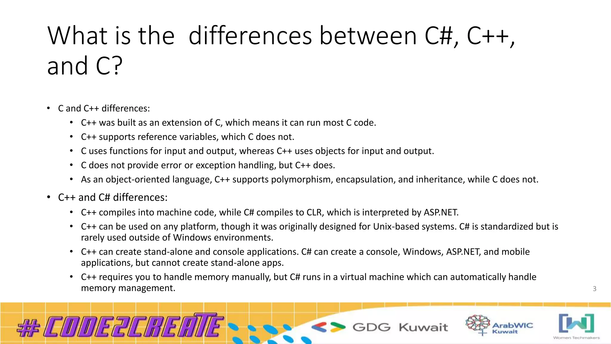 What is the differences between C#, C++,
and C?
• C and C++ differences:
• C++ was built as an extension of C, which means it can run most C code.
• C++ supports reference variables, which C does not.
• C uses functions for input and output, whereas C++ uses objects for input and output.
• C does not provide error or exception handling, but C++ does.
• As an object-oriented language, C++ supports polymorphism, encapsulation, and inheritance, while C does not.
• C++ and C# differences:
• C++ compiles into machine code, while C# compiles to CLR, which is interpreted by ASP.NET.
• C++ can be used on any platform, though it was originally designed for Unix-based systems. C# is standardized but is
rarely used outside of Windows environments.
• C++ can create stand-alone and console applications. C# can create a console, Windows, ASP.NET, and mobile
applications, but cannot create stand-alone apps.
• C++ requires you to handle memory manually, but C# runs in a virtual machine which can automatically handle
memory management. 3
 