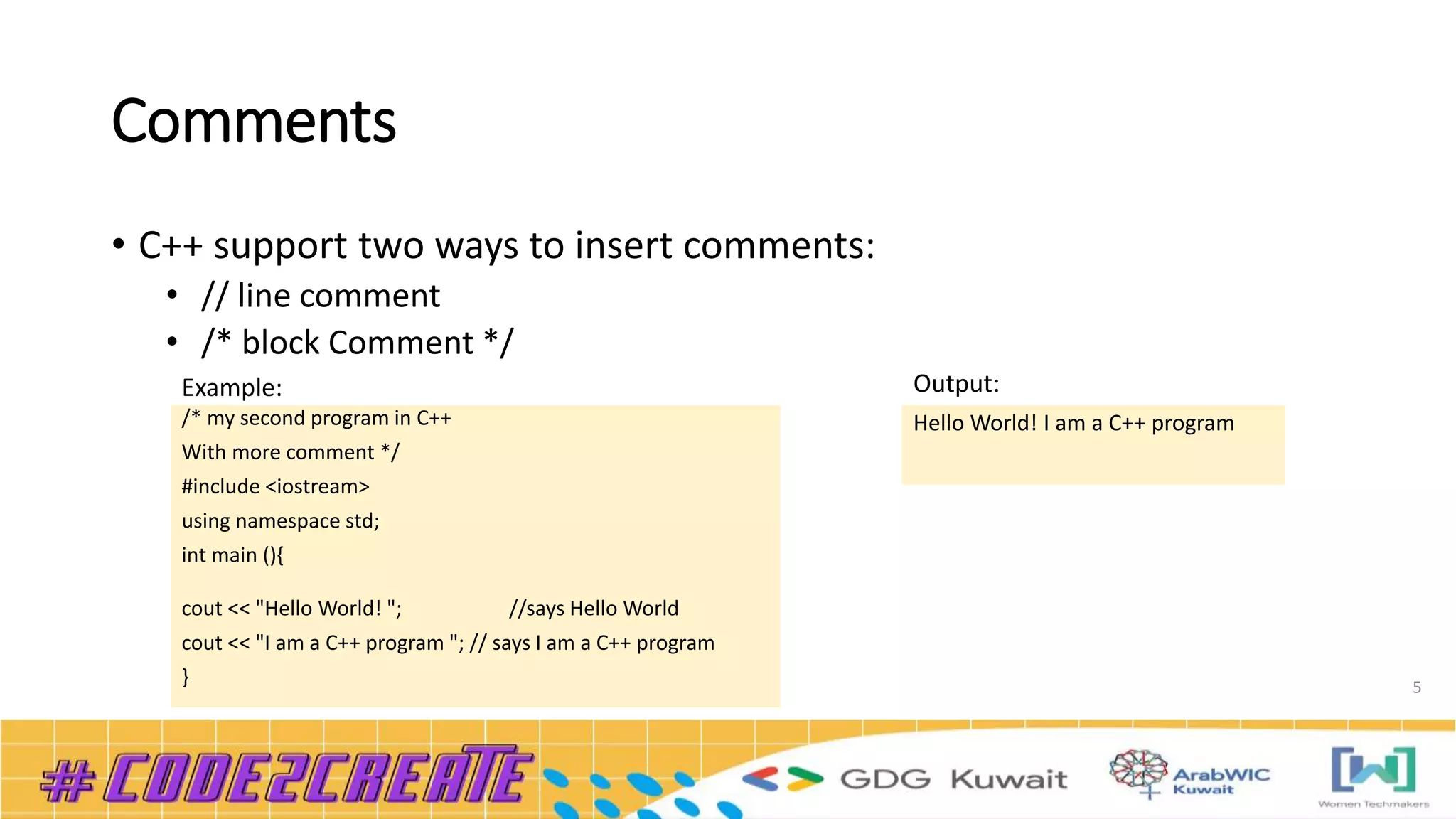 Comments
• C++ support two ways to insert comments:
• // line comment
• /* block Comment */
5
/* my second program in C++
With more comment */
#include <iostream>
using namespace std;
int main (){
cout << "Hello World! "; //says Hello World
cout << "I am a C++ program "; // says I am a C++ program
}
Hello World! I am a C++ program
Example: Output:
 