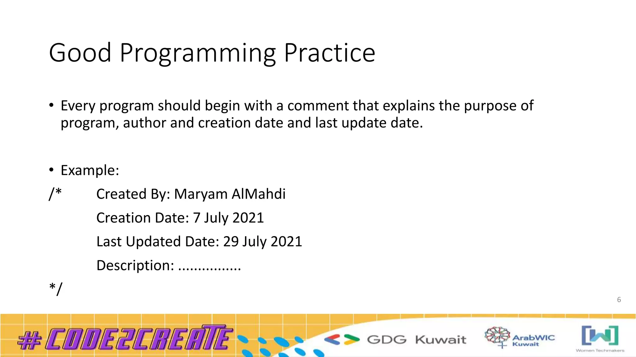 Good Programming Practice
• Every program should begin with a comment that explains the purpose of
program, author and creation date and last update date.
• Example:
/* Created By: Maryam AlMahdi
Creation Date: 7 July 2021
Last Updated Date: 29 July 2021
Description: ................
*/
6
 
