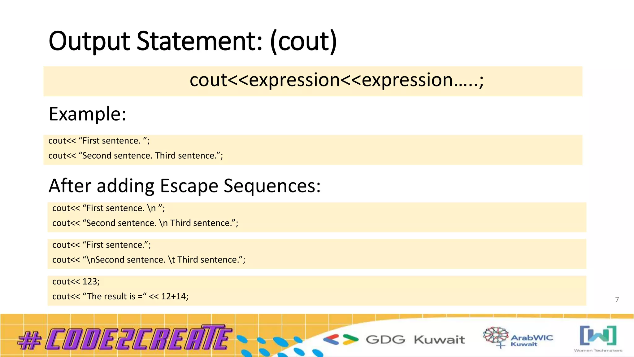 Output Statement: (cout)
7
cout<<expression<<expression…..;
cout<< “First sentence. ”;
cout<< “Second sentence. Third sentence.”;
Example:
After adding Escape Sequences:
cout<< “First sentence. n ”;
cout<< “Second sentence. n Third sentence.”;
cout<< “First sentence.”;
cout<< “nSecond sentence. t Third sentence.”;
cout<< 123;
cout<< “The result is =“ << 12+14;
 
