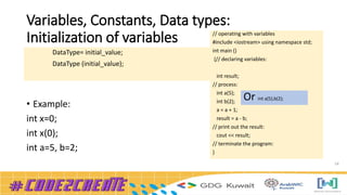 Variables, Constants, Data types:
Initialization of variables
14
• Example:
int x=0;
int x(0);
int a=5, b=2;
DataType= initial_value;
DataType (initial_value);
// operating with variables
#include <iostream> using namespace std;
int main ()
{// declaring variables:
int result;
// process:
int a(5);
int b(2);
a = a + 1;
result = a - b;
// print out the result:
cout << result;
// terminate the program:
}
Or int a(5),b(2);
 