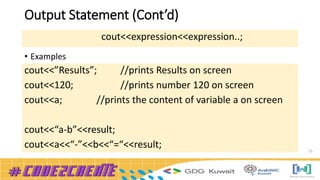 Output Statement (Cont’d)
15
• Examples
cout<<expression<<expression..;
cout<<”Results”; //prints Results on screen
cout<<120; //prints number 120 on screen
cout<<a; //prints the content of variable a on screen
cout<<“a-b”<<result;
cout<<a<<“-”<<b<<“=“<<result;
 