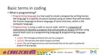 Basic terms in coding
• What is programming?
• Programming language is a tool used to create a program by writing human
like language in a specific structure (syntax) using an editor that will translate
the human language to binary language of zeros and ones, which is the
computer language.
• Programming is using a code or source code, which is a sequence of
instructions to develop a program that will provide an output solution using
several tools such as a programming language & programming language
editor.
• output: The messages printed to the user by a program.
• console: The text box onto which output is printed.
• syntax: The set of legal structures and commands that can be used in a particular
programming language. 2
 