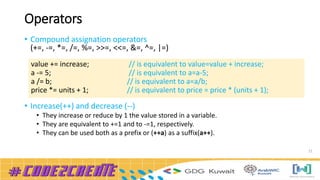 Operators
• Compound assignation operators
(+=, -=, *=, /=, %=, >>=, <<=, &=, ^=, |=)
• Increase(++) and decrease (--)
• They increase or reduce by 1 the value stored in a variable.
• They are equivalent to +=1 and to -=1, respectively.
• They can be used both as a prefix or (++a) as a suffix(a++).
21
value += increase; // is equivalent to value=value + increase;
a -= 5; // is equivalent to a=a-5;
a /= b; // is equivalent to a=a/b;
price *= units + 1; // is equivalent to price = price * (units + 1);
 