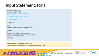 Input Statement: (cin)
25
#include <iostream>
using namespace std;
/* Created By: Maryam AlMahdi
Creation Date: 29 July 2021
Description: .. */
int main ()
{
int i;
cout << "Please enter an integer value: ";
cin >> i;
cout << "The value you entered is " << i;
cout << " and its double is " << i*2 << "n";
return 0;
}
Please enter an integer value: 702
The value you entered is 702 and its double is 1404.
 