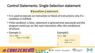 Control Statements: Single-Selection statement
• It is used to execute an instruction or block of instructions only if a
condition is fulfilled.
• If the condition is false, statement is ignored (not executed) and the
program continues on the next instruction after the conditional
structure.
• Example 1: Example2:
26
If (condition ) statement
if (x == 100)
{
cout << "x is ";
cout << x;
}
if (x == 100)
cout << "x is 100";
 
