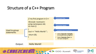 Structure of a C++ Program
4
// my first program in C++
#include <iostream>
using namespace std;
int main ()
{
cout << "Hello World! ";
return (0);
}
Used to group
statements
Comment line
Execution begin
Standard output stream in C++
• Select Execute> Compile,
to compile your program.
• Select Execute> Run, to
run your program.
Hello World!
Output:
 
