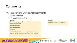 Comments
• C++ support two ways to insert comments:
• // line comment
• /* block Comment */
5
/* my second program in C++
With more comment */
#include <iostream>
using namespace std;
int main (){
cout << "Hello World! "; //says Hello World
cout << "I am a C++ program "; // says I am a C++ program
}
Hello World! I am a C++ program
Example: Output:
 