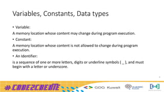 Variables, Constants, Data types
• Variable:
A memory location whose content may change during program execution.
• Constant:
A memory location whose content is not allowed to change during program
execution.
• An Identifier:
is a sequence of one or more letters, digits or underline symbols ( _ ), and must
begin with a letter or underscore.
9
 
